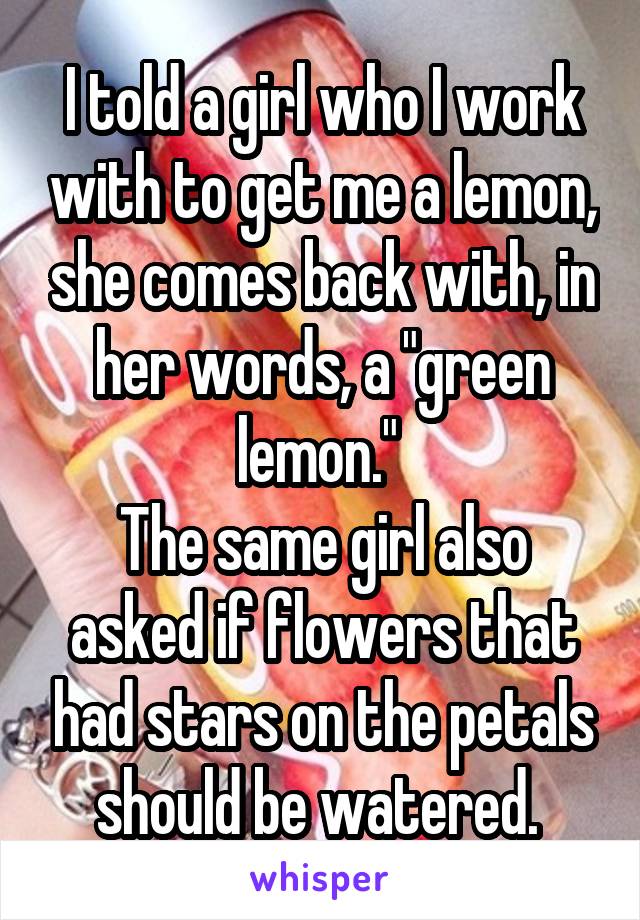 I told a girl who I work with to get me a lemon, she comes back with, in her words, a "green lemon." 
The same girl also asked if flowers that had stars on the petals should be watered. 