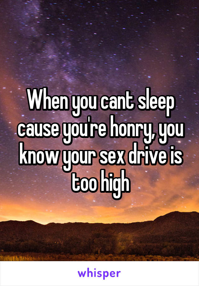 When you cant sleep cause you're honry, you know your sex drive is too high