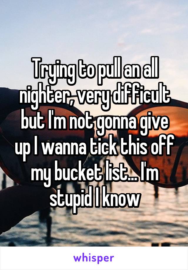 Trying to pull an all nighter, very difficult but I'm not gonna give up I wanna tick this off my bucket list... I'm stupid I know