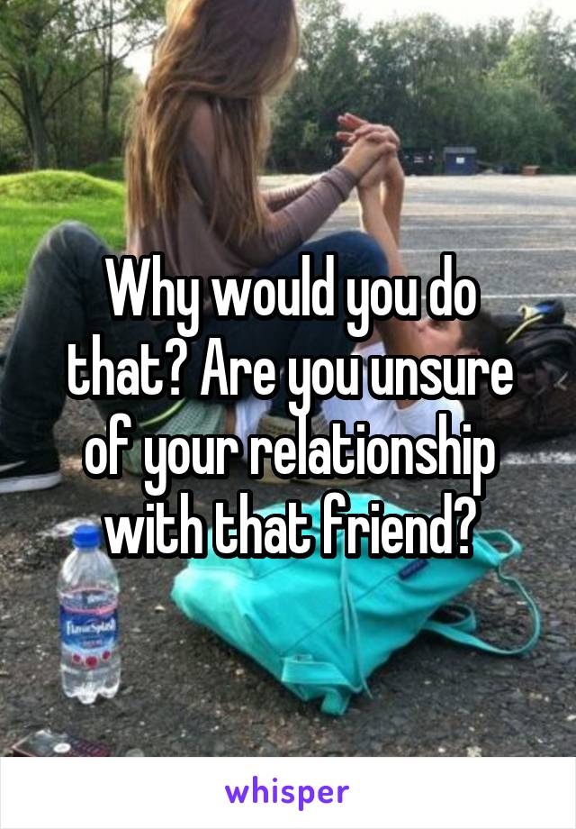 Why would you do that? Are you unsure of your relationship with that friend?