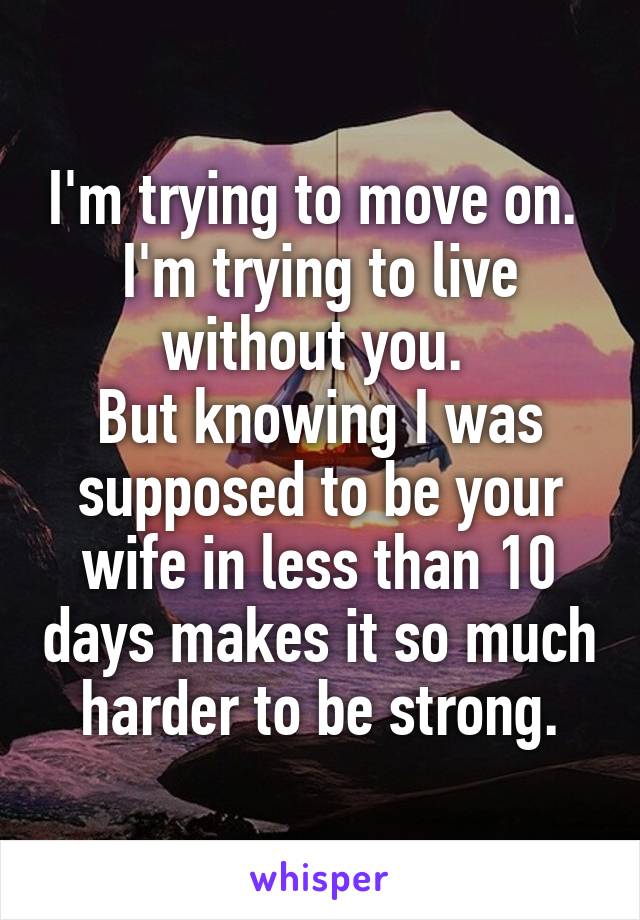 I'm trying to move on. 
I'm trying to live without you. 
But knowing I was supposed to be your wife in less than 10 days makes it so much harder to be strong.