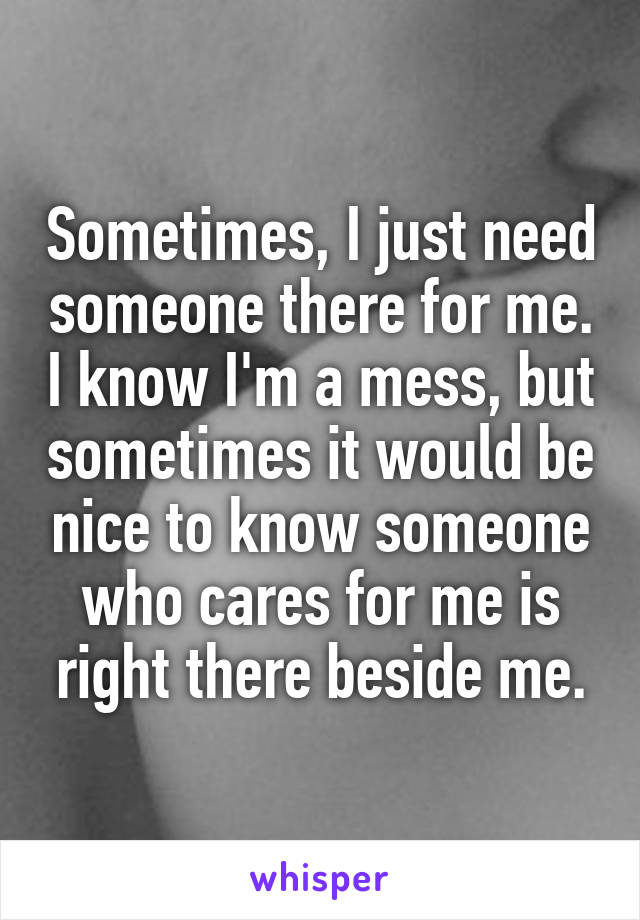 Sometimes, I just need someone there for me. I know I'm a mess, but sometimes it would be nice to know someone who cares for me is right there beside me.