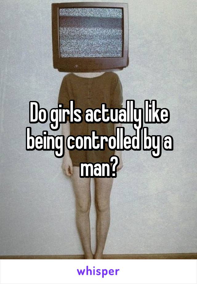 Do girls actually like being controlled by a man?