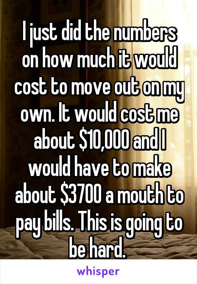 I just did the numbers on how much it would cost to move out on my own. It would cost me about $10,000 and I would have to make about $3700 a mouth to pay bills. This is going to be hard. 