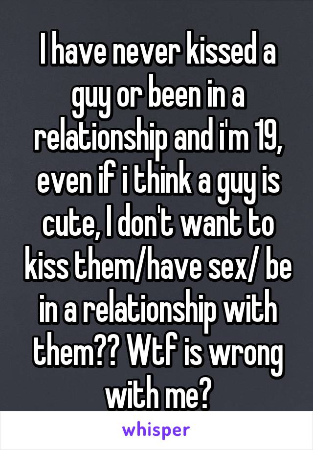 I have never kissed a guy or been in a relationship and i'm 19, even if i think a guy is cute, I don't want to kiss them/have sex/ be in a relationship with them?? Wtf is wrong with me?