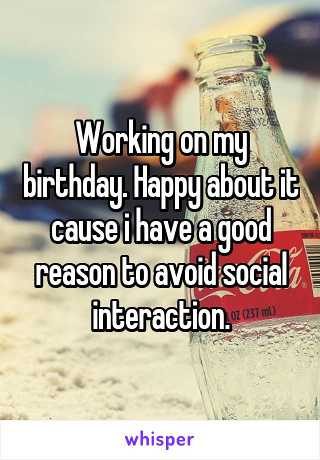 Working on my birthday. Happy about it cause i have a good reason to avoid social interaction.