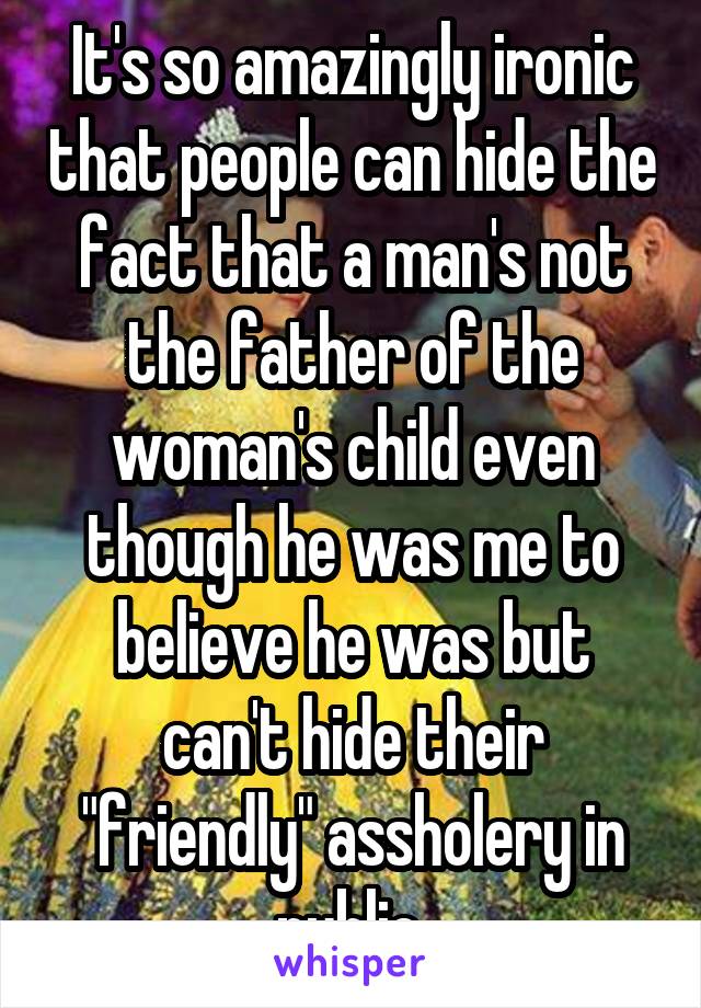 It's so amazingly ironic that people can hide the fact that a man's not the father of the woman's child even though he was me to believe he was but can't hide their "friendly" assholery in public.