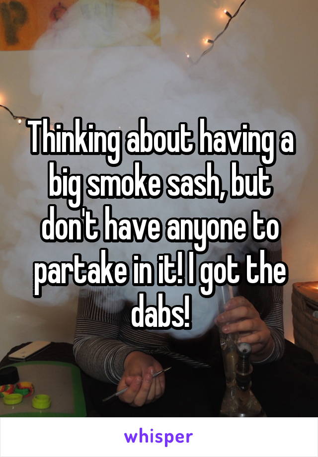 Thinking about having a big smoke sash, but don't have anyone to partake in it! I got the dabs!