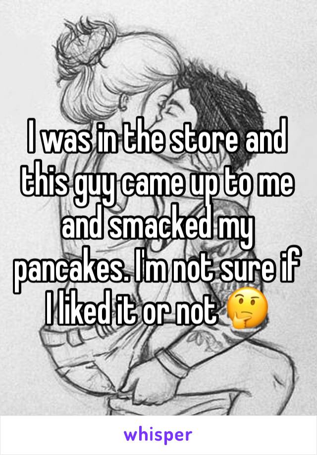 I was in the store and this guy came up to me and smacked my pancakes. I'm not sure if I liked it or not 🤔