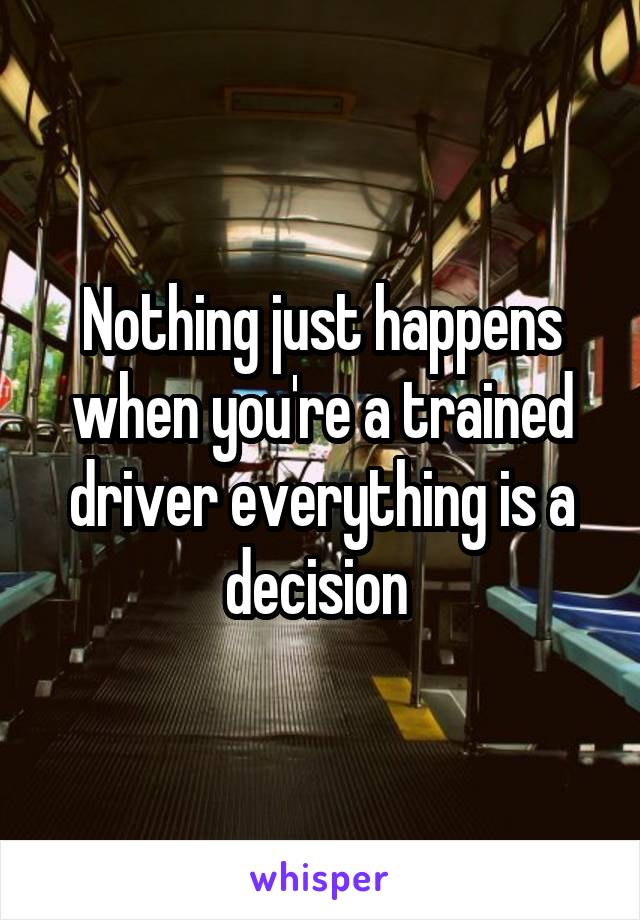 Nothing just happens when you're a trained driver everything is a decision 