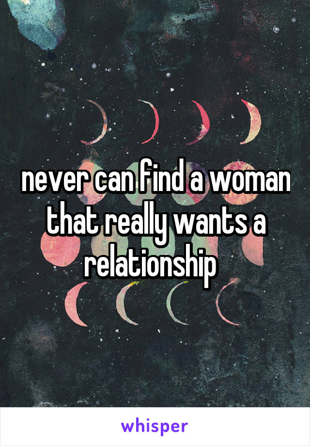 never can find a woman that really wants a relationship  