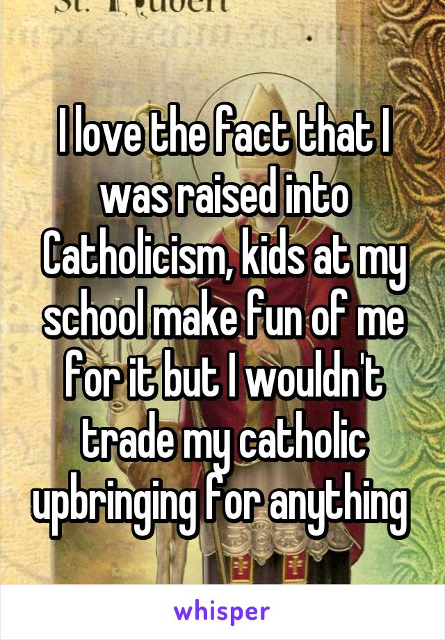 I love the fact that I was raised into Catholicism, kids at my school make fun of me for it but I wouldn't trade my catholic upbringing for anything 