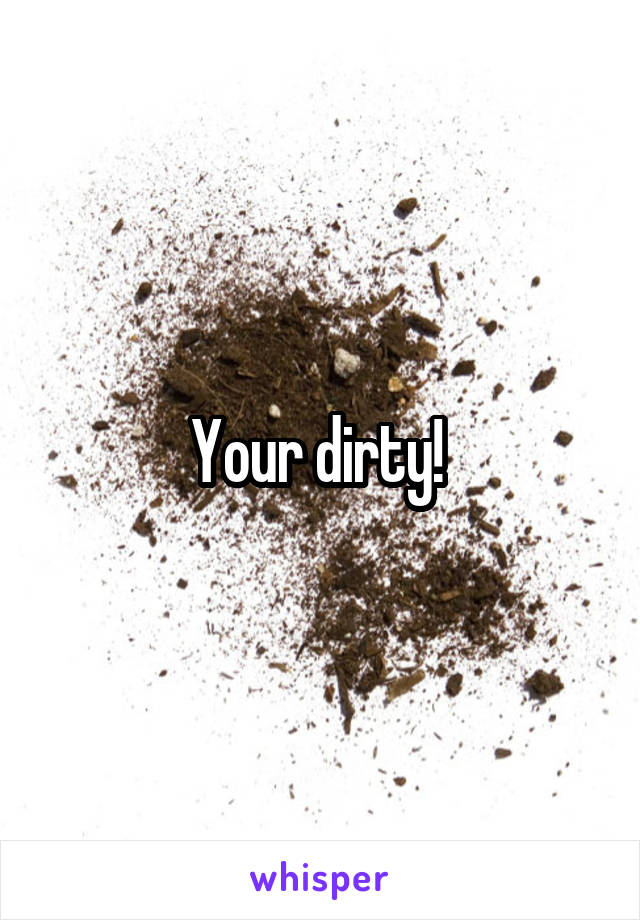 Your dirty! 