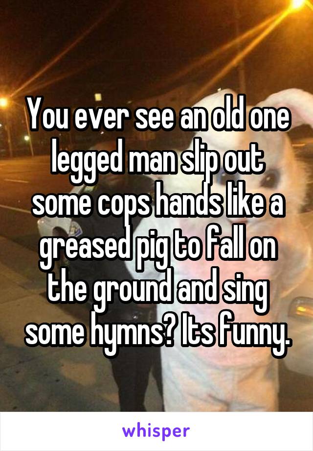 You ever see an old one legged man slip out some cops hands like a greased pig to fall on the ground and sing some hymns? Its funny.