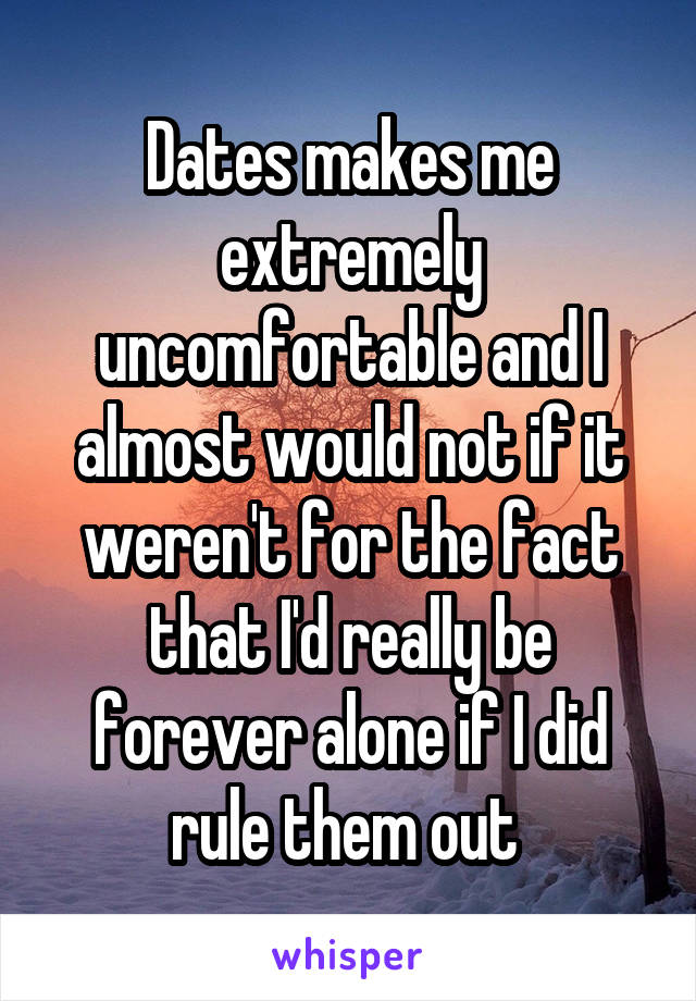 Dates makes me extremely uncomfortable and I almost would not if it weren't for the fact that I'd really be forever alone if I did rule them out 