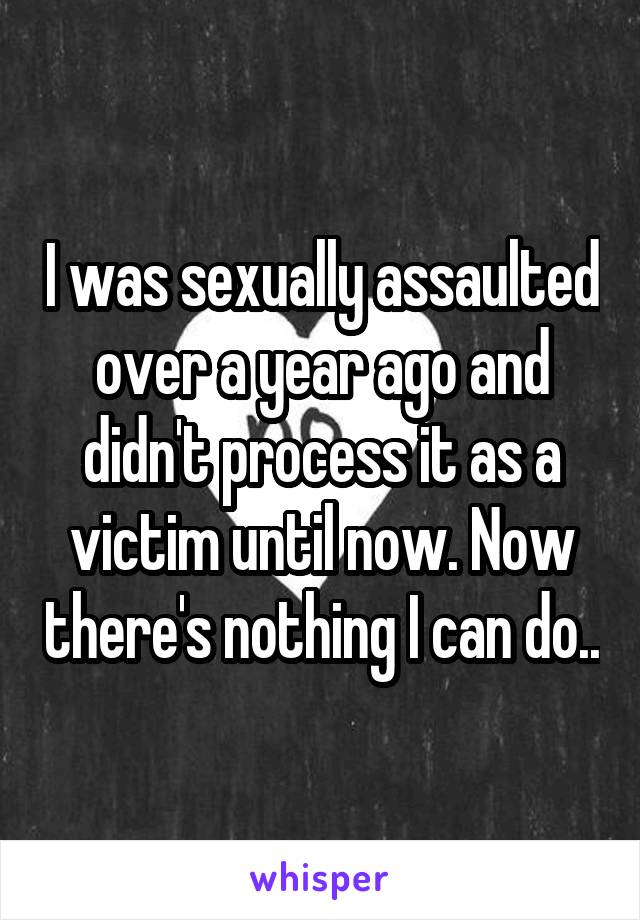 I was sexually assaulted over a year ago and didn't process it as a victim until now. Now there's nothing I can do..