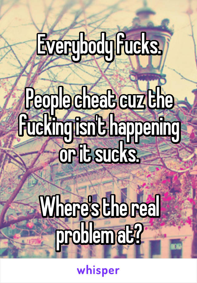 Everybody fucks.

People cheat cuz the fucking isn't happening or it sucks.

Where's the real problem at?