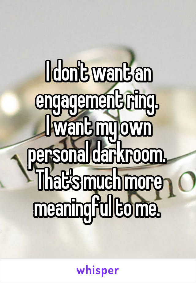 I don't want an engagement ring. 
I want my own personal darkroom. 
That's much more meaningful to me. 