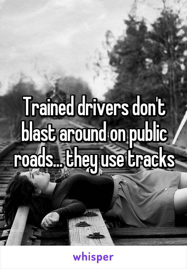 Trained drivers don't blast around on public roads... they use tracks