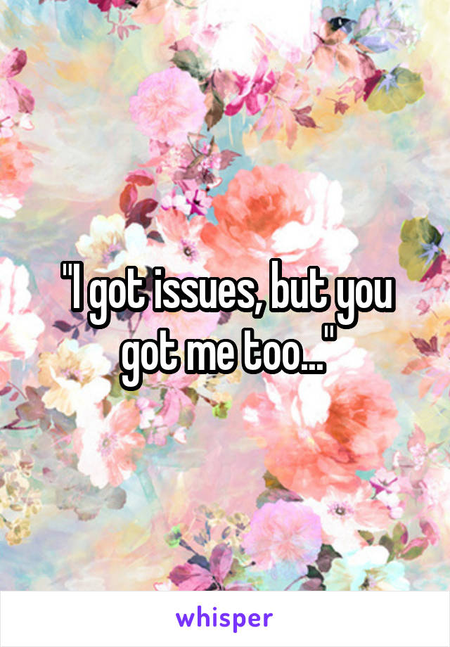 "I got issues, but you got me too..."