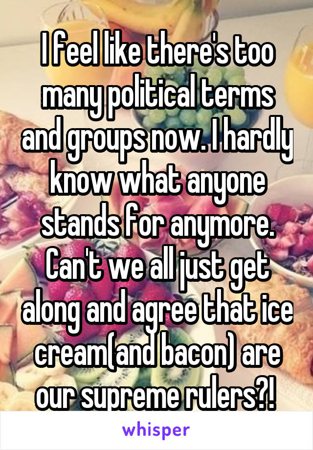 I feel like there's too many political terms and groups now. I hardly know what anyone stands for anymore. Can't we all just get along and agree that ice cream(and bacon) are our supreme rulers?! 