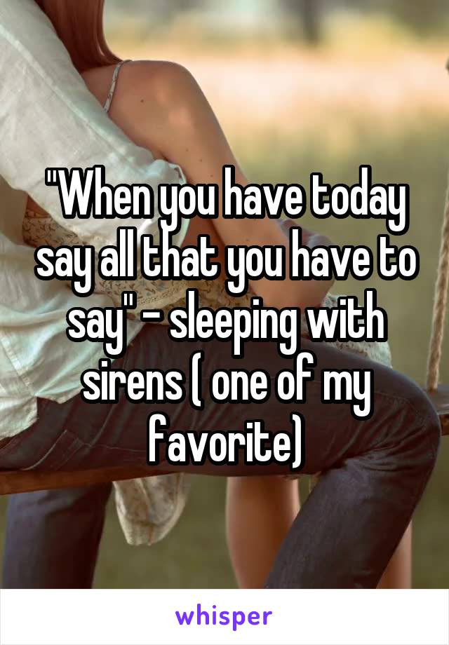 "When you have today say all that you have to say" - sleeping with sirens ( one of my favorite)