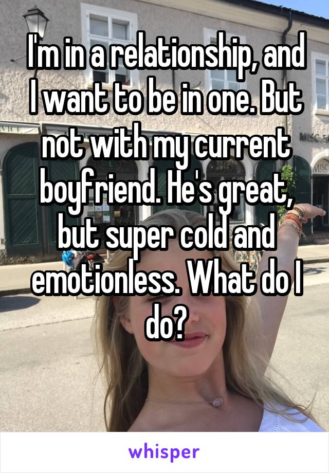 I'm in a relationship, and I want to be in one. But not with my current boyfriend. He's great, but super cold and emotionless. What do I do?

