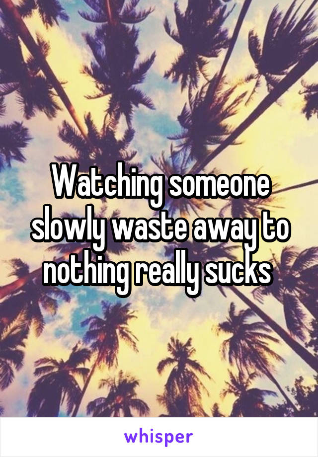 Watching someone slowly waste away to nothing really sucks 