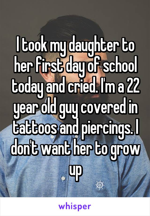 I took my daughter to her first day of school today and cried. I'm a 22 year old guy covered in tattoos and piercings. I don't want her to grow up