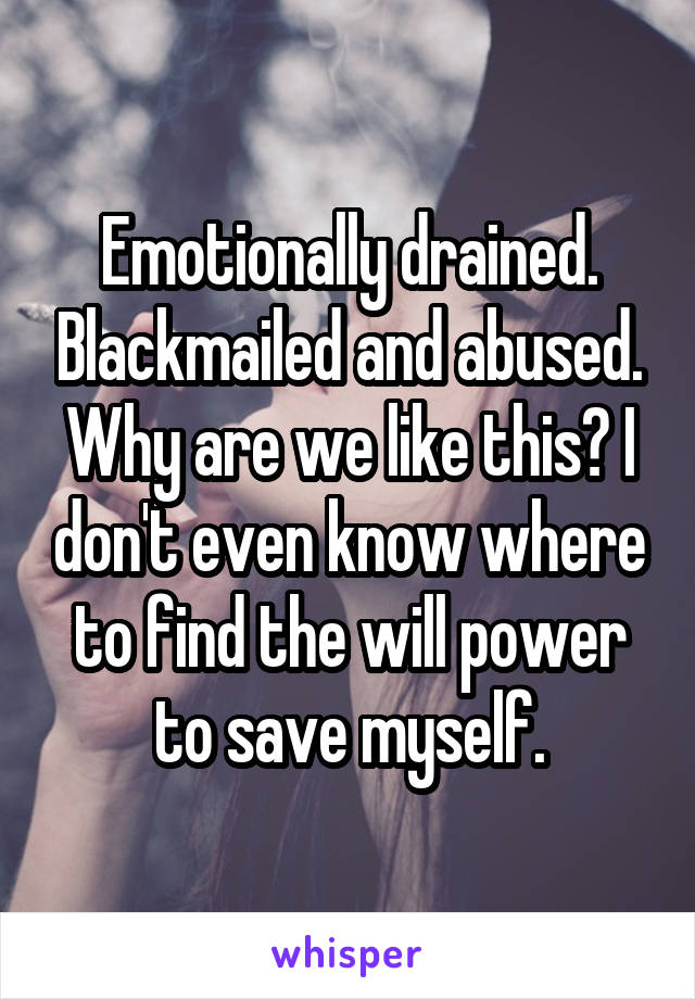 Emotionally drained. Blackmailed and abused. Why are we like this? I don't even know where to find the will power to save myself.