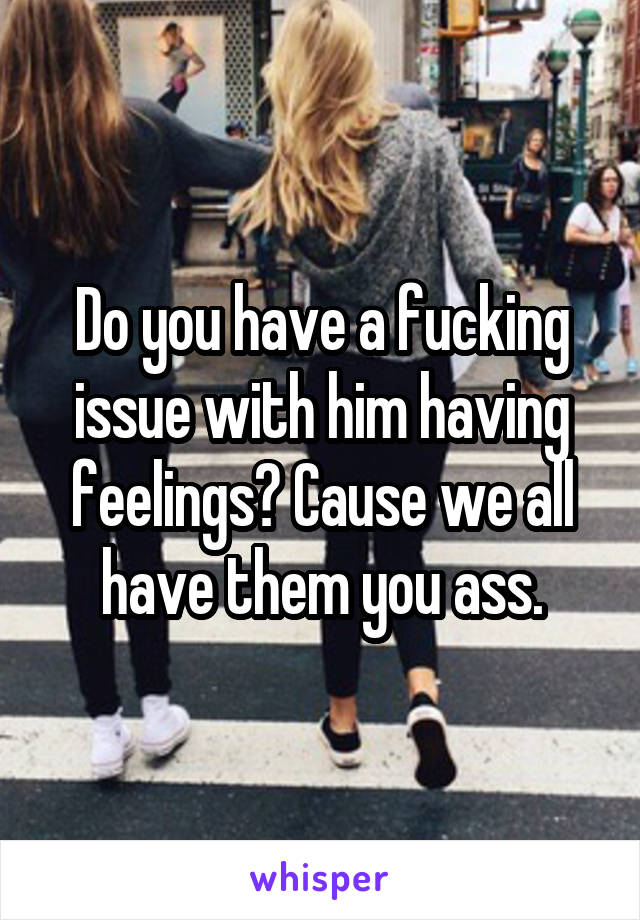 Do you have a fucking issue with him having feelings? Cause we all have them you ass.