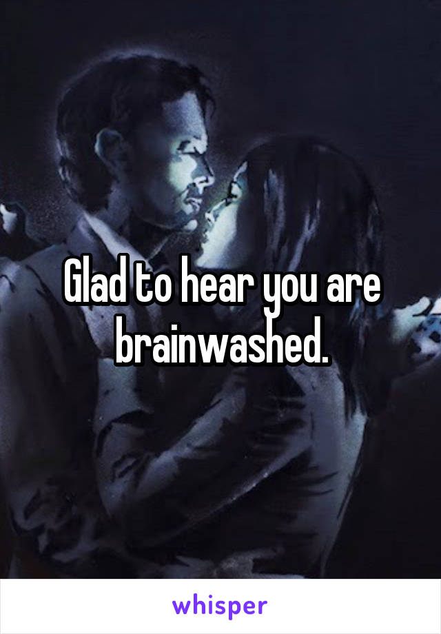 Glad to hear you are brainwashed.