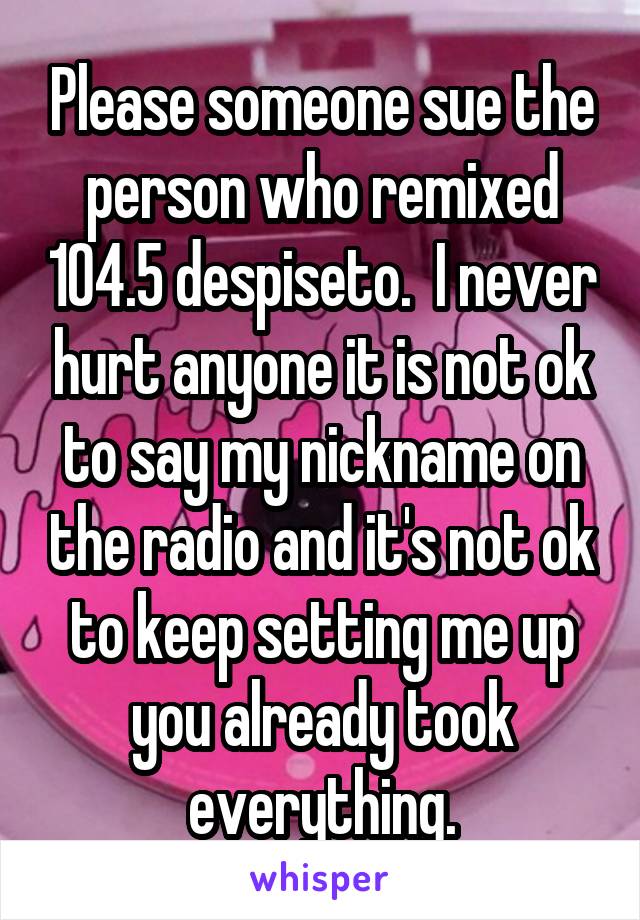 Please someone sue the person who remixed 104.5 despiseto.  I never hurt anyone it is not ok to say my nickname on the radio and it's not ok to keep setting me up you already took everything.