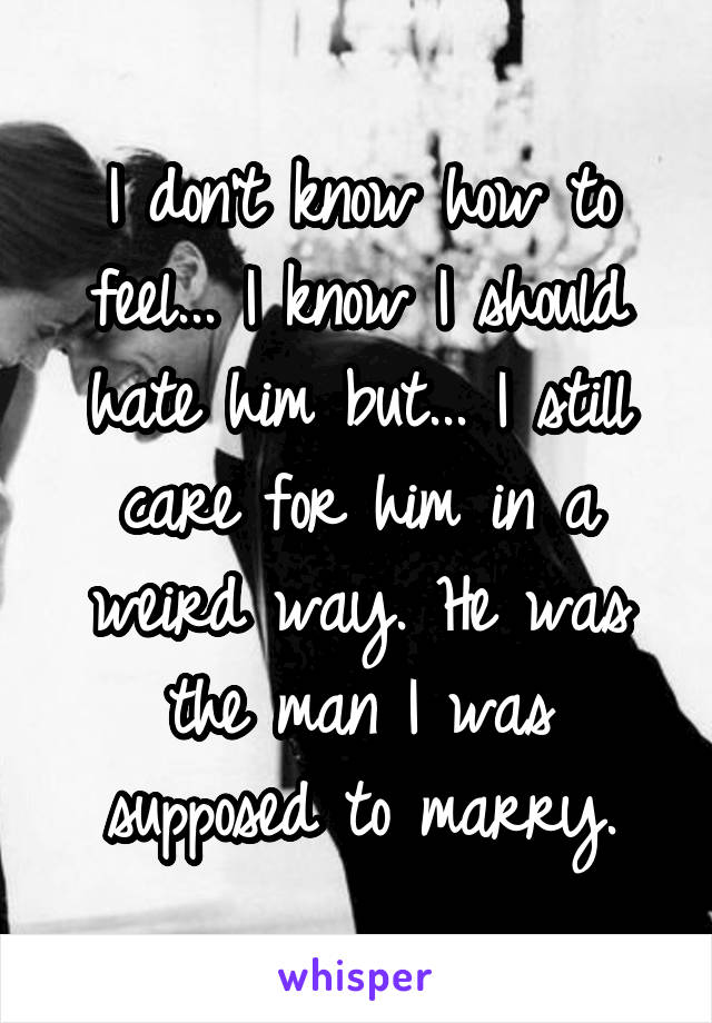 I don't know how to feel... I know I should hate him but... I still care for him in a weird way. He was the man I was supposed to marry.