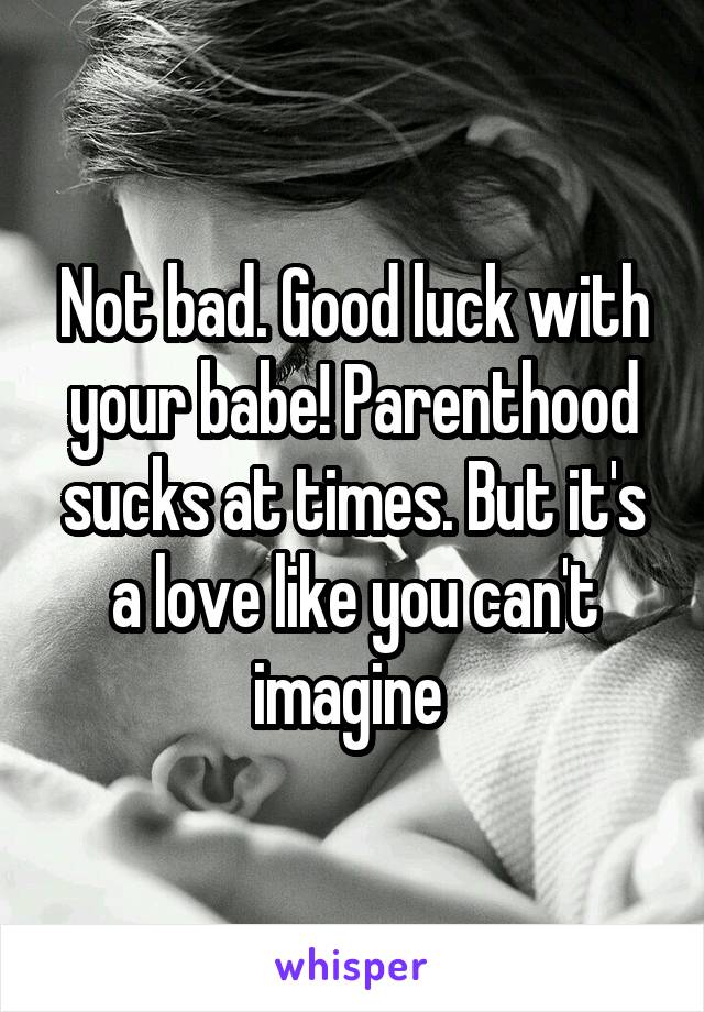 Not bad. Good luck with your babe! Parenthood sucks at times. But it's a love like you can't imagine 