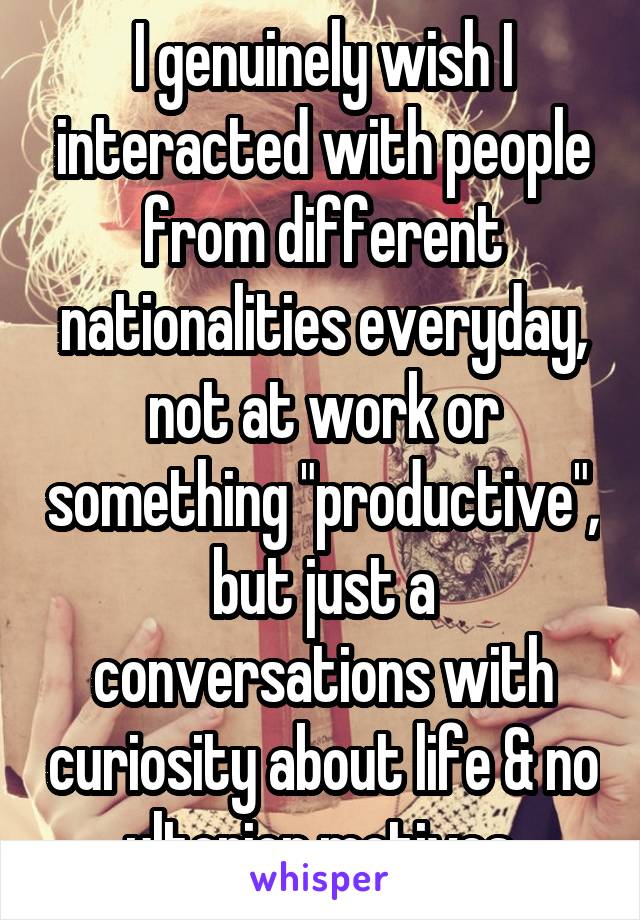 I genuinely wish I interacted with people from different nationalities everyday, not at work or something "productive", but just a conversations with curiosity about life & no ulterior motives.