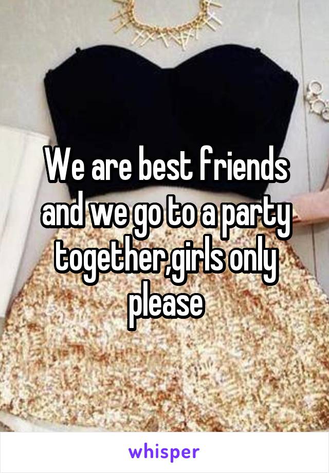 We are best friends and we go to a party together,girls only please