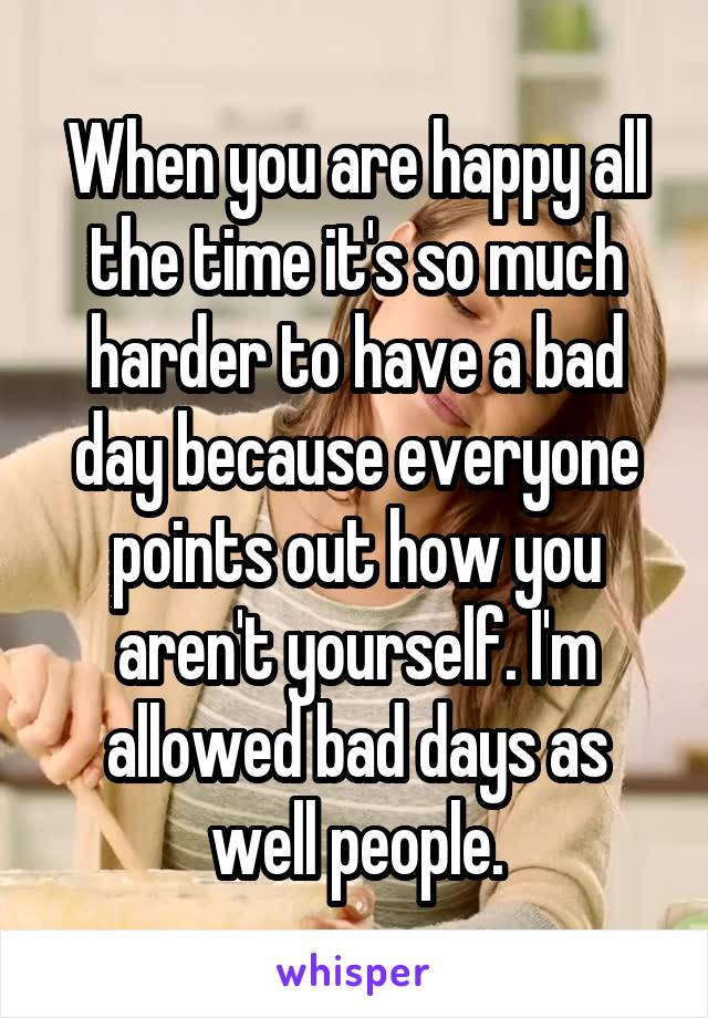 When you are happy all the time it's so much harder to have a bad day because everyone points out how you aren't yourself. I'm allowed bad days as well people.