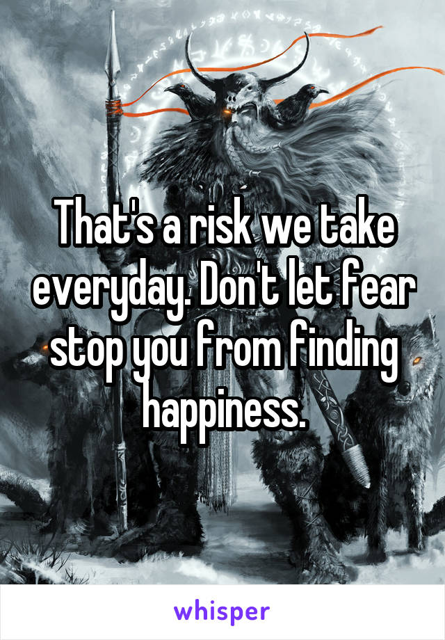 That's a risk we take everyday. Don't let fear stop you from finding happiness.