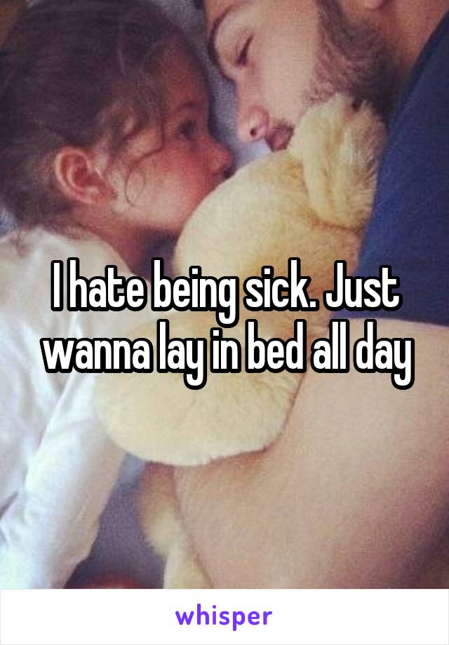 I hate being sick. Just wanna lay in bed all day