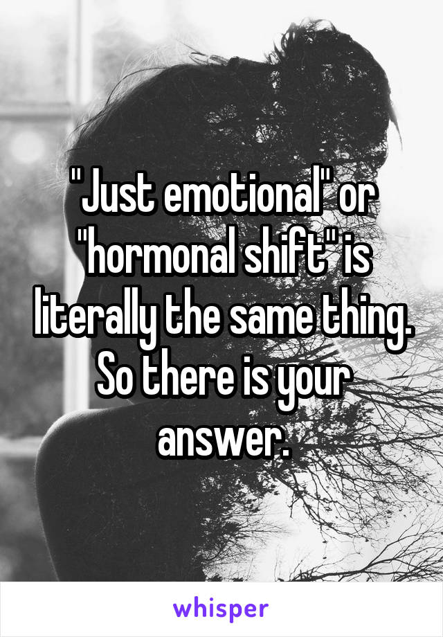 "Just emotional" or "hormonal shift" is literally the same thing. So there is your answer.