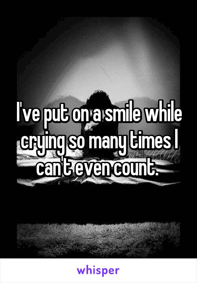 I've put on a smile while crying so many times I can't even count. 