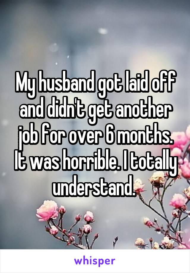 My husband got laid off and didn't get another job for over 6 months. It was horrible. I totally understand. 