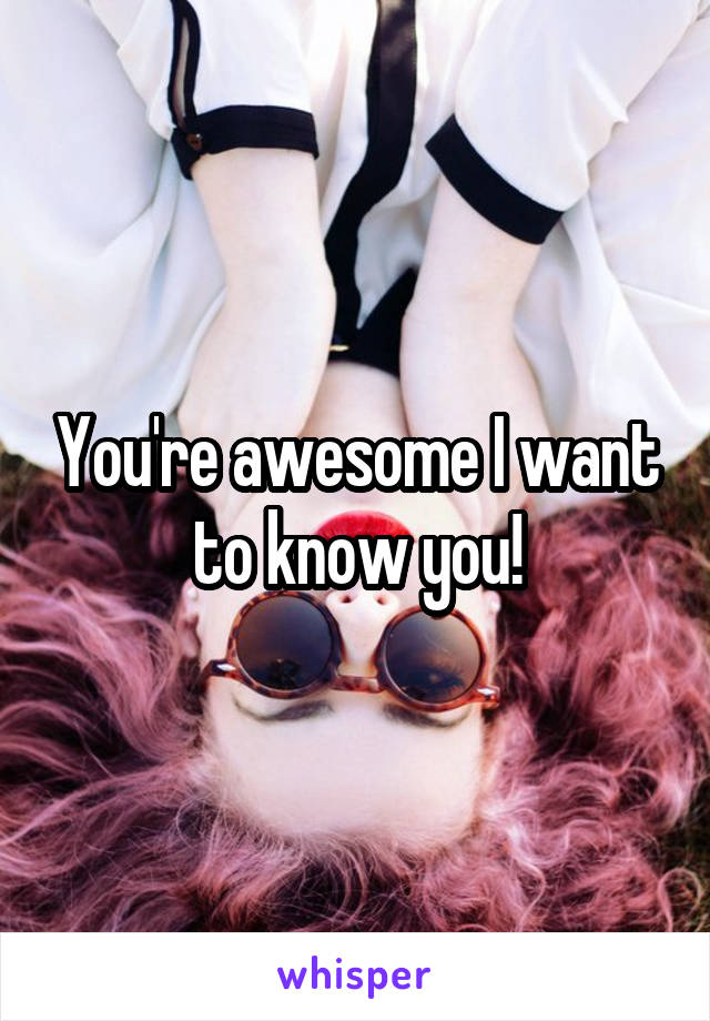 You're awesome I want to know you!