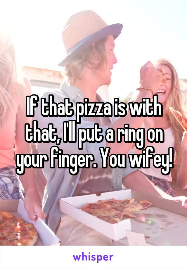 If that pizza is with that, I'll put a ring on your finger. You wifey!