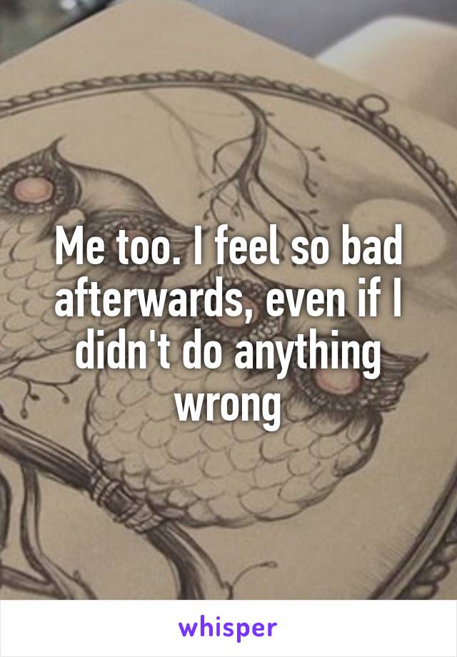 Me too. I feel so bad afterwards, even if I didn't do anything wrong