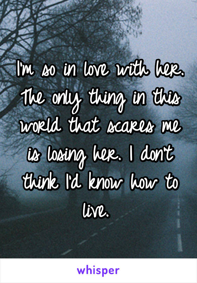 I'm so in love with her. The only thing in this world that scares me is losing her. I don't think I'd know how to live. 