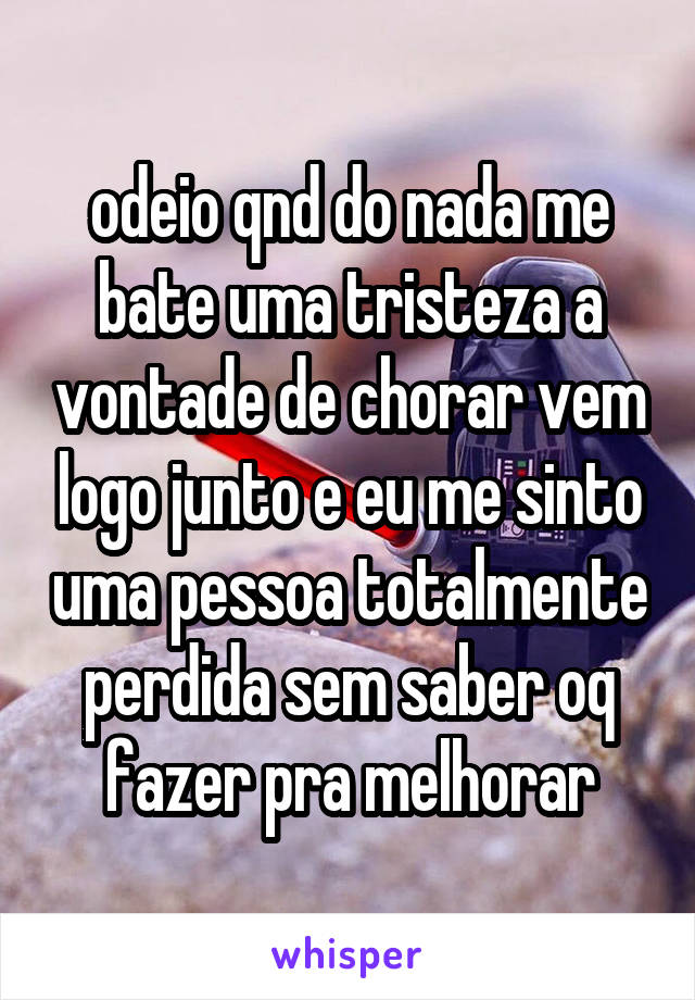 odeio qnd do nada me bate uma tristeza a vontade de chorar vem logo junto e eu me sinto uma pessoa totalmente perdida sem saber oq fazer pra melhorar