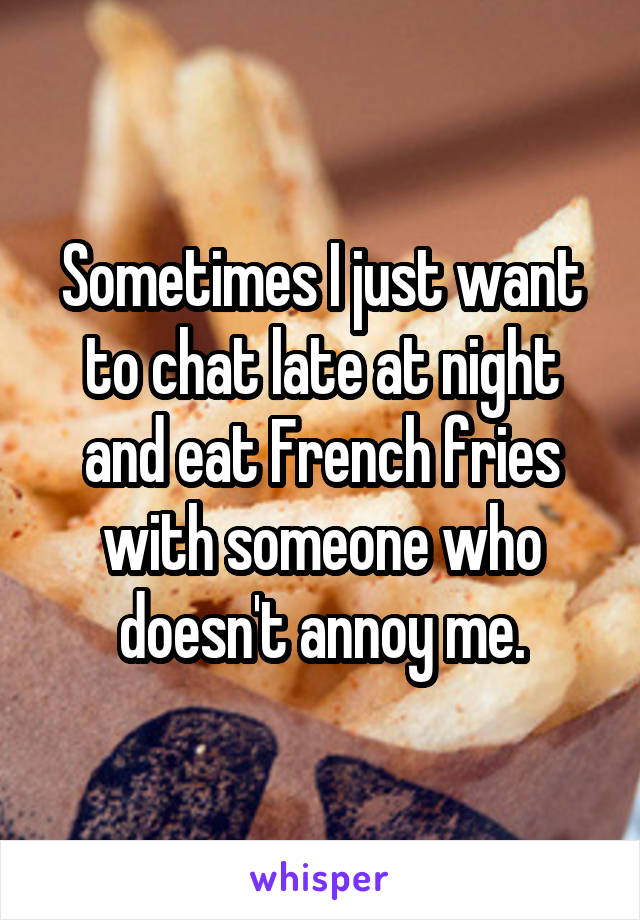 Sometimes I just want to chat late at night and eat French fries with someone who doesn't annoy me.