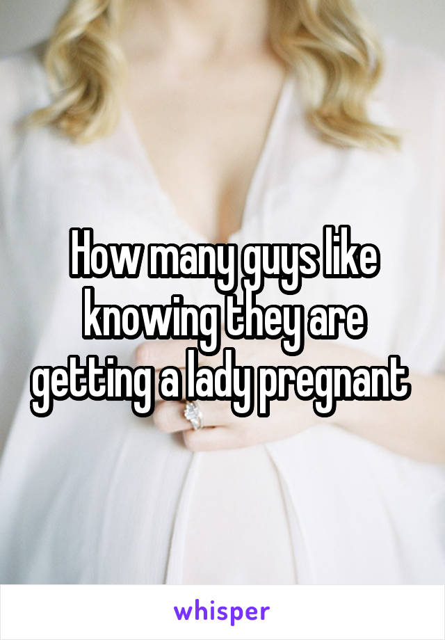 How many guys like knowing they are getting a lady pregnant 